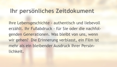 Ihr persönliches Zeitdokument Ihre Lebensgeschichte - authentisch und liebevoll erzählt. Ihr Fußabdruck - für Sie oder die nachfol- genden Generationen. Was bleibt von uns, wenn  wir gehen?  Die Erinnerung verblasst, ein Film ist  mehr als ein bleibender Ausdruck Ihrer Persön- lichkeit.