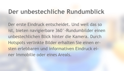 Der unbestechliche Rundumblick Der erste Eindruck entscheidet. Und weil das so ist, bieten navigierbare 360°-Rundumbilder einen unbestechlichen Blick hinter die Kamera. Durch Hotspots verlinkte Bilder erhalten Sie einen er- sten erlebbaren und informativen Eindruck ei- ner Immobilie oder eines Areals.